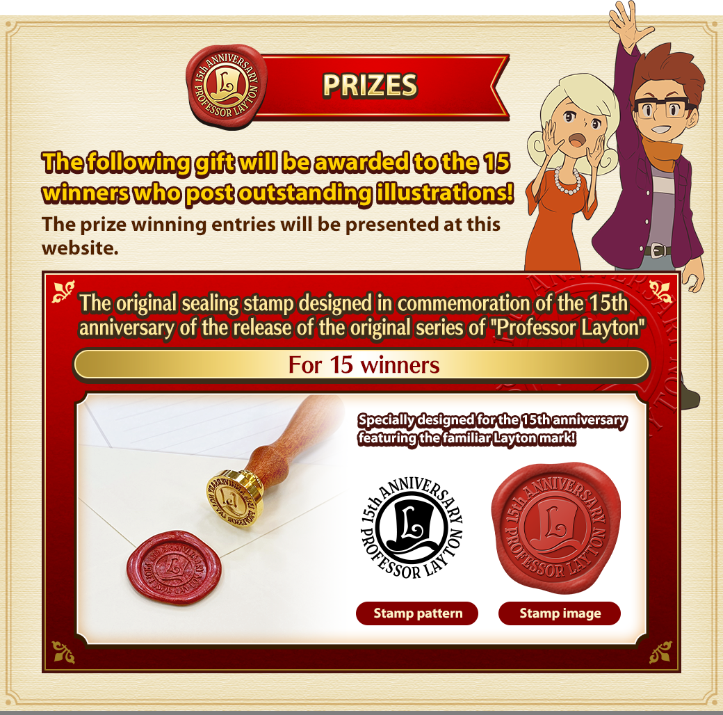 PRIZES The following gift will be awarded to the 15 winners who post outstanding illustrations! The prize winning entries will be presented at this website. The original sealing stamp designed in commemoration of the 15th anniversary of the release of the original series of 'Professor Layton' For 15 winners Specially designed for the 15th anniversary featuring the familiar Layton mark! Stamp pattern Stamp image