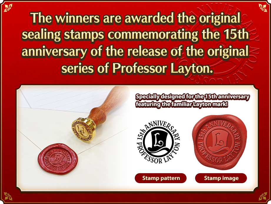 The winners are awarded the original sealing stamps commemorating the 15th anniversary of the release of the original series of Professor Layton. Specially designed for the 15th anniversary featuring the familiar Layton mark!