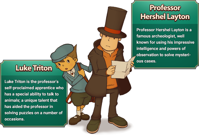 Professor Hershel Layton: Professor Hershel Layton is a famous archeologist, well known for using his impressive intelligence and powers of observation to solve mysterious cases./Luke Triton: Luke Triton is the professor's self-proclaimed apprentice who has a special ability to talk to animals; a unique talent that has aided the professor in solving puzzles on a number of occasions.