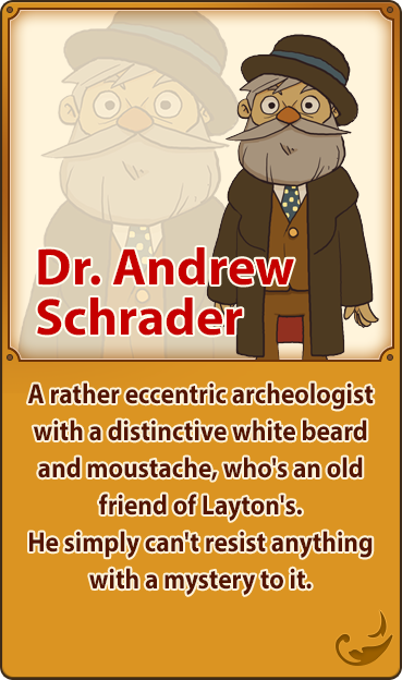 Dr. Andrew Schrader／A rather eccentric archeologist with a distinctive white beard and moustache, who's an old friend of Layton's. He simply can't resist anything with a mystery to it.