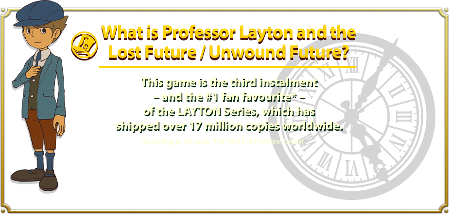 What is Professor Layton and the Lost Future / Unwound Future? This game is the third instalment– and the #1 fan favourite* – of the LAYTON Series, which has shipped over 17 million copies worldwide. *According to the book 'The World of Professor Layton'.