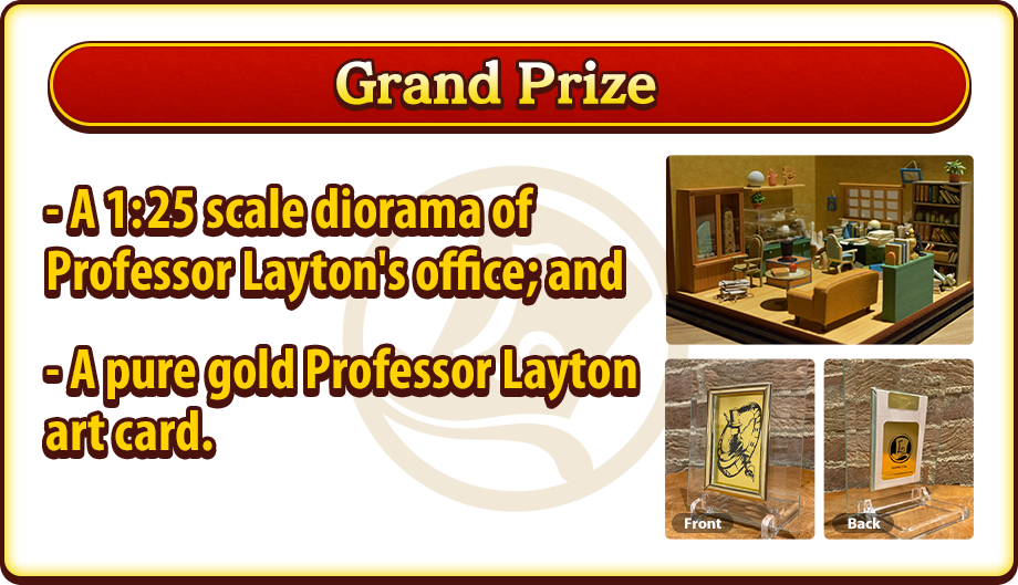 Grand Prize - A 1:25 scale diorama of Professor Layton's office; and - A pure gold Professor Layton art card.