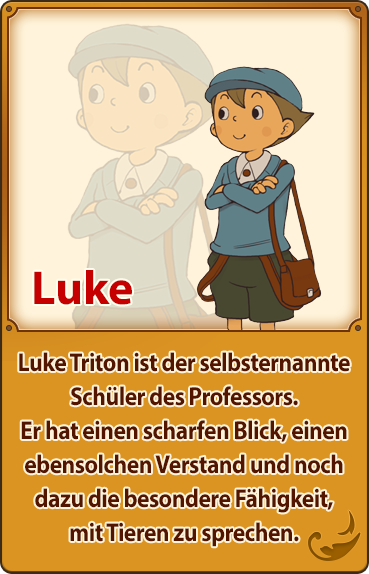 Luke／Luke Triton ist der selbsternannte Schüler des Professors. Er hat einen scharfen Blick, einen ebensolchen Verstand und noch dazu die besondere Fähigkeit, mit Tieren zu sprechen.