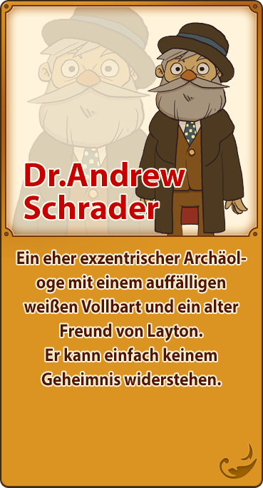 Dr.Andrew Schrader／Ein eher exzentrischer Archäologe mit einem auffälligen weißen Vollbart und ein alter Freund von Layton. Er kann einfach keinem Geheimnis widerstehen.