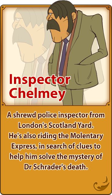 Inspector Chelmey／A shrewd police inspector from London's Scotland Yard. He's also riding the Molentary Express, in search of clues to help him solve the mystery of Dr Schrader's death.