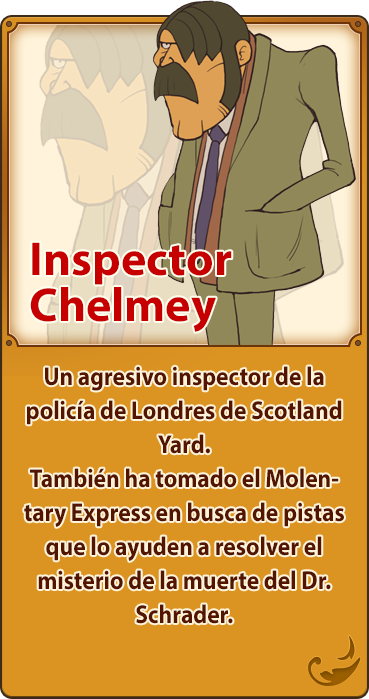 Inspector Chelmey／Un agresivo inspector de la policía de Londres de Scotland Yard. También ha tomado el Molentary Express en busca de pistas que lo ayuden a resolver el misterio de la muerte del Dr. Schrader.