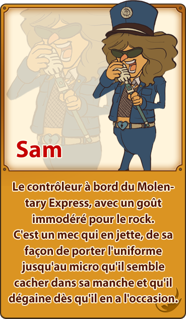 Sam／Le contrôleur à bord du Molentary Express, avec un goût immodéré pour le rock. C'est un mec qui en jette, de sa façon de porter l'uniforme jusqu'au micro qu'il semble cacher dans sa manche et qu'il dégaine dès qu'il en a l'occasion.