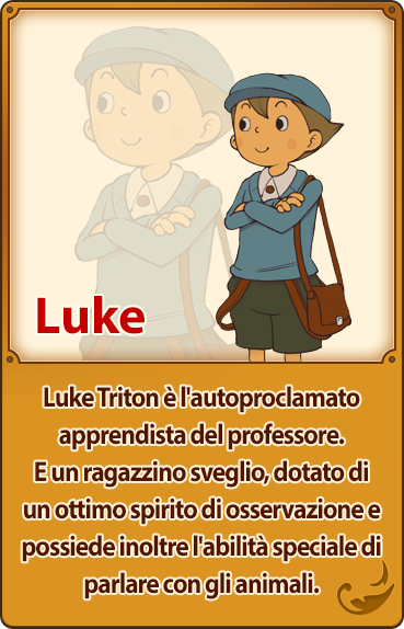 Luke／Luke Triton è l'autoproclamato apprendista del professore. E un ragazzino sveglio, dotato di un ottimo spirito di osservazione e possiede inoltre l'abilità speciale di parlare con gli animali.