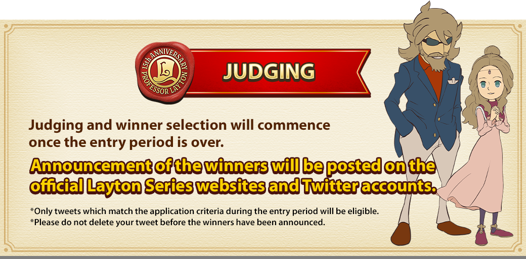 JUDGING Judging and winner selection will commence once the entry period is over. Announcement of the winners will be posted on the official Layton Series websites and Twitter accounts. *Only tweets which match the application criteria during the entry period will be eligible. *Please do not delete your tweet before the winners have been announced. 