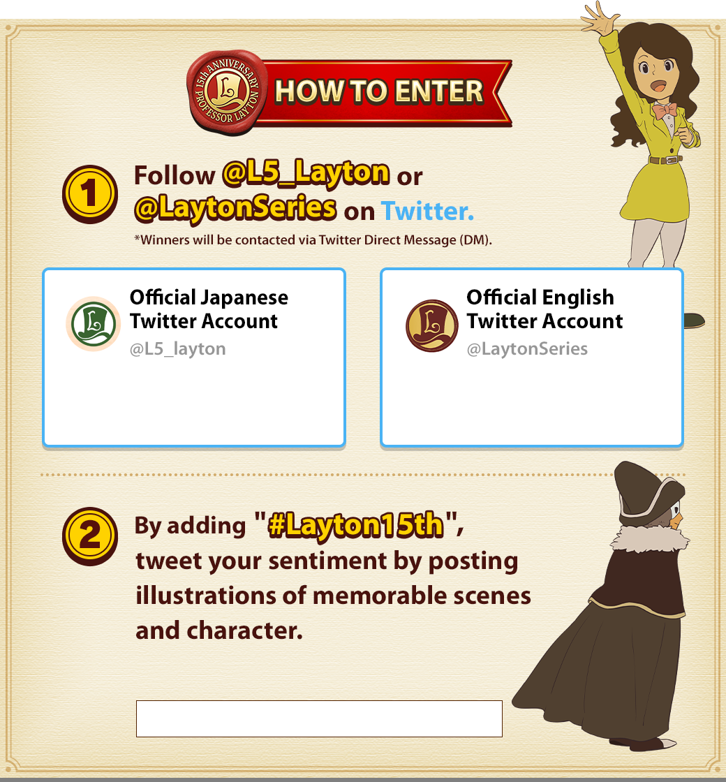 HOW TO ENTER 1. Follow @L5_Layton or @LaytonSeries on Twitter. *Winners will be contacted via Twitter Direct Message (DM). 2. By adding '#Layton15th', tweet your sentiment by posting illustrations of memorable scenes and character.