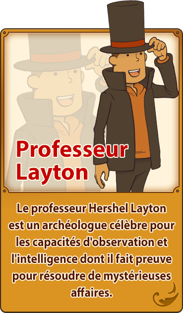 Professeur Layton／Le professeur Hershel Layton est un archéologue célèbre pour les capacités d'observation et l'intelligence dont il fait preuve pour résoudre de mystérieuses affaires.