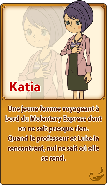 Katia／Une jeune femme voyageant à bord du Molentary Express dont on ne sait presque rien. Quand le professeur et Luke la rencontrent, nul ne sait où elle se rend.
