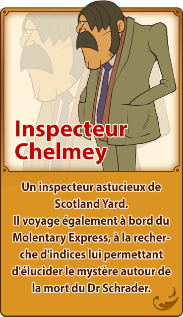 Inspecteur Chelmey／Un inspecteur astucieux de Scotland Yard. Il voyage également à bord du Molentary Express, à la recherche d'indices lui permettant d'élucider le mystère autour de la mort du Dr Schrader.
