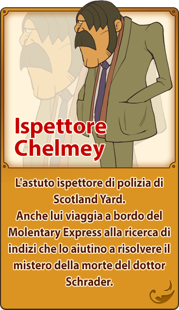 Ispettore Chelmey／L'astuto ispettore di polizia di Scotland Yard. Anche lui viaggia a bordo del Molentary Express alla ricerca di indizi che lo aiutino a risolvere il mistero della morte del dottor Schrader.